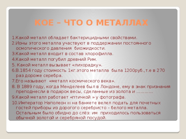 Кое – что о металлах 1.Какой металл обладает бактерицидными свойствами. 2.Ионы этого металла участвуют в поддержании постоянного осмотического давления биожидкости. 3.Какой металл входит в состав хлорофилла. 4.Какой металл погубил древний Рим. 5. Какой металл вызывает «лихорадку». 6.В.1854 году стоимость 1кг.этого металла была 1200руб.,т.е в 270 раз дороже серебра. 7.Его называют «металл космического века». 8. В 1889 году, когда Менделеев был в Лондоне, ему в знак признания преподнесли в подарок весы, сделанные из золота и ………… 9.Какой металл работает «птичкой » у фотографа. 10.Император Наполеон ııı на банкете велел подать для почетных гостей приборы из дорогого серебристо – белого металла. Остальным было обидно до слёз: им приходилось пользоваться обычной золотой и серебряной посудой.