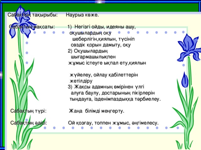 Сабақтың тақырыбы:  Наурыз көже.     Сабақтың мақсаты: 1) Негізгі ойды, идеяны ашу,  оқушылардың оқу  шеберлігін,қиялын, түсініп  сөздік қорын дамыту, оқу    2) Оқушылардың    шығармашылықпен  жұмыс істеуге ықпал ету,қиялын   жүйелеу, ойлау қабілеттерін  жетілдіру  3) Жақсы адамның өмірінен үлгі  алуға баулу, достарының пікірлерін  тыңдауға, ізденімпаздыққа тәрбиелеу.   Сабақтың түрі: Жаңа білімді меңгерту.   Сабақтың әдісі: Ой қозғау, топпен жұмыс, әңгімелесу.