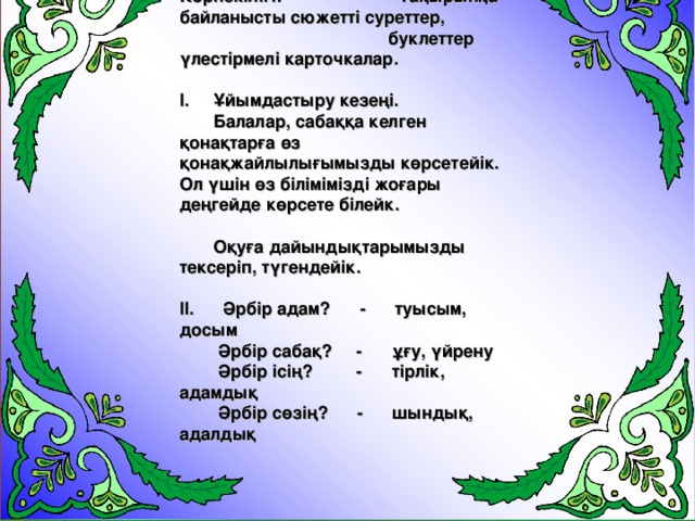 Көрнекілігі: Тақырыпқа байланысты сюжетті суреттер,  буклеттер үлестірмелі карточкалар.  І. Ұйымдастыру кезеңі.  Балалар, сабаққа келген қонақтарға өз қонақжайлылығымызды көрсетейік. Ол үшін өз білімімізді жоғары деңгейде көрсете білейк.   Оқуға дайындықтарымызды тексеріп, түгендейік.  ІІ. Әрбір адам? - туысым, досым  Әрбір сабақ? - ұғу, үйрену  Әрбір ісің? - тірлік, адамдық  Әрбір сөзің? - шындық, адалдық