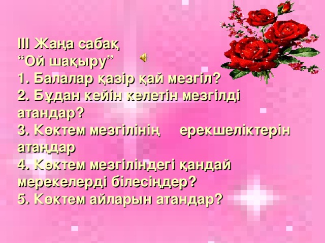 ІІІ Жаңа сабақ  “Ой шақыру”  1. Балалар қазір қай мезгіл?  2. Бұдан кейін келетін мезгілді атандар?  3. Көктем мезгілінің ерекшеліктерін атаңдар  4. Көктем мезгіліндегі қандай мерекелерді білесіңдер?  5. Көктем айларын атандар?