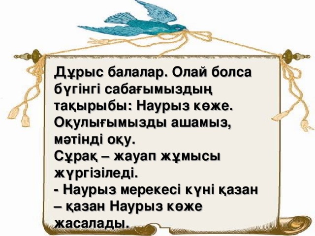 Дұрыс балалар. Олай болса бүгінгі сабағымыздың тақырыбы: Наурыз көже. Оқулығымызды ашамыз, мәтінді оқу. Сұрақ – жауап жұмысы жүргізіледі. - Наурыз мерекесі күні қазан – қазан Наурыз көже жасалады.