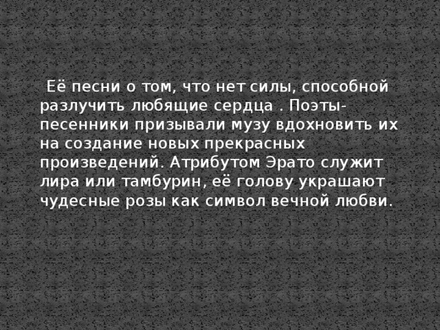 Её песни о том, что нет силы, способной разлучить любящие сердца . Поэты-песенники призывали музу вдохновить их на создание новых прекрасных произведений. Атрибутом Эрато служит лира или тамбурин, её голову украшают чудесные розы как символ вечной любви.