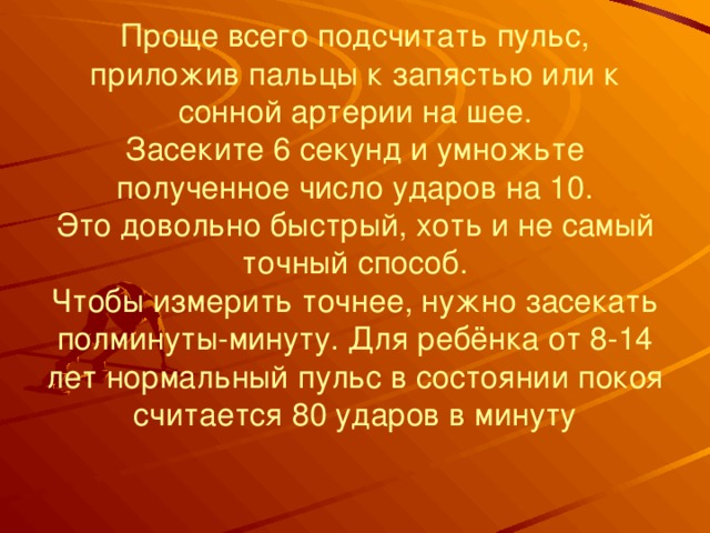 Проще всего подсчитать пульс, приложив пальцы к запястью или к сонной артерии на шее.  Засеките 6 секунд и умножьте полученное число ударов на 10.  Это довольно быстрый, хоть и не самый точный способ.  Чтобы измерить точнее, нужно засекать полминуты-минуту. Для ребёнка от 8-14 лет нормальный пульс в состоянии покоя считается 80 ударов в минуту