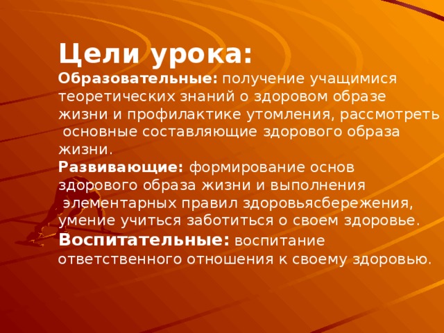 Цели урока: Образовательные:  получение учащимися теоретических знаний о здоровом образе жизни и профилактике утомления, рассмотреть  основные составляющие здорового образа жизни. Развивающие: формирование основ здорового образа жизни и выполнения  элементарных правил здоровьясбережения, умение учиться заботиться о своем здоровье. Воспитательные:  воспитание ответственного отношения к своему здоровью.