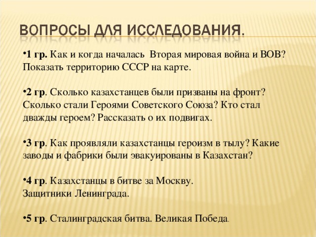 1 гр. Как и когда началась Вторая мировая война и ВОВ? Показать территорию СССР на карте. 2 гр . Сколько казахстанцев были призваны на фронт? Сколько стали Героями Советского Союза? Кто стал дважды героем? Рассказать о их подвигах. 3 гр . Как проявляли казахстанцы героизм в тылу? Какие заводы и фабрики были эвакуированы в Казахстан? 4 гр . Казахстанцы в битве за Москву. Защитники Ленинграда.