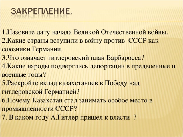 1.Назовите дату начала Великой Отечественной войны. 2.Какие страны вступили в войну против СССР как союзники Германии. 3.Что означает гитлеровский план Барбаросса? 4.Какие народы подверглись депортации в предвоенные и военные годы? 5.Раскройте вклад казахстанцев в Победу над гитлеровской Германией? 6.Почему Казахстан стал занимать особое место в промышленности СССР?  7. В каком году А.Гитлер пришел к власти ?