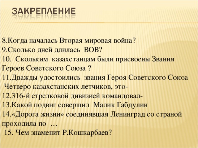 8.Когда началась Вторая мировая война? 9.Сколько дней длилась ВОВ? 10. Скольким казахстанцам были присвоены Звания Героев Советского Союза ? 11.Дважды удостоились звания Героя Советского Союза Четверо казахстанских летчиков, это- 12.316-й стрелковой дивизией командовал- 13.Какой подвиг совершил Малик Габдулин 14.«Дорога жизни» соединявшая Ленинград со страной проходила по …  15. Чем знаменит Р.Кошкарбаев?