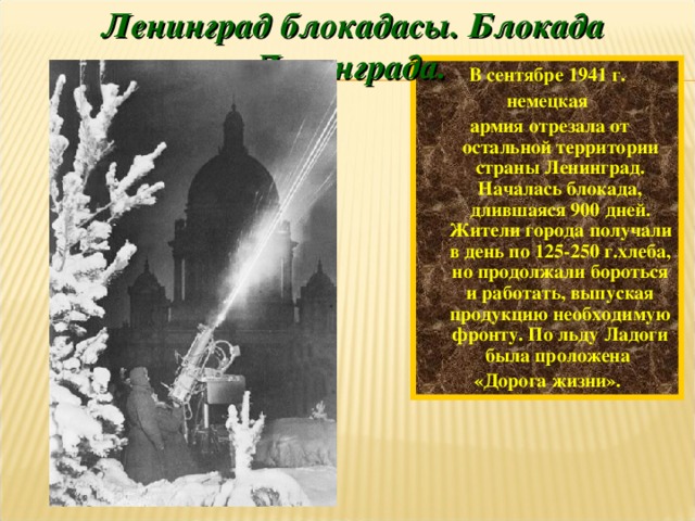 Ленинград блокадасы. Блокада Ленинграда. В сентябре 1941 г. немецкая  армия отрезала от остальной территории страны Ленинград. Началась блокада, длившаяся 900 дней. Жители города получали в день по 125-250 г.хлеба, но продолжали бороться и работать, выпуская продукцию необходимую фронту. По льду Ладоги была проложена «Дорога жизни».