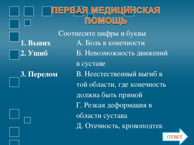 Соотнесите цифры и буквы 1. Вывих А. Боль в конечности 2. Ушиб Б. Невозможность движений в суставе 3. Перелом В. Неестественный выгиб в той области, где конечность должна быть прямой Г. Резкая деформация в области сустава Д. Отечность, кровоподтек ОТВЕТ