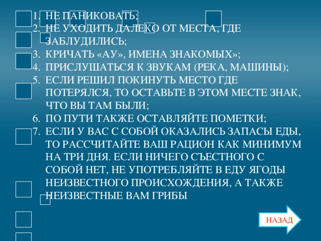 НЕ ПАНИКОВАТЬ; НЕ УХОДИТЬ ДАЛЕКО ОТ МЕСТА, ГДЕ ЗАБЛУДИЛИСЬ; КРИЧАТЬ «АУ», ИМЕНА ЗНАКОМЫХ»; ПРИСЛУШАТЬСЯ К ЗВУКАМ (РЕКА, МАШИНЫ); ЕСЛИ РЕШИЛ ПОКИНУТЬ МЕСТО ГДЕ ПОТЕРЯЛСЯ, ТО ОСТАВЬТЕ В ЭТОМ МЕСТЕ ЗНАК, ЧТО ВЫ ТАМ БЫЛИ; ПО ПУТИ ТАКЖЕ ОСТАВЛЯЙТЕ ПОМЕТКИ; ЕСЛИ У ВАС С СОБОЙ ОКАЗАЛИСЬ ЗАПАСЫ ЕДЫ, ТО РАССЧИТАЙТЕ ВАШ РАЦИОН КАК МИНИМУМ НА ТРИ ДНЯ. ЕСЛИ НИЧЕГО СЪЕСТНОГО С СОБОЙ НЕТ, НЕ УПОТРЕБЛЯЙТЕ В ЕДУ ЯГОДЫ НЕИЗВЕСТНОГО ПРОИСХОЖДЕНИЯ, А ТАКЖЕ НЕИЗВЕСТНЫЕ ВАМ ГРИБЫ