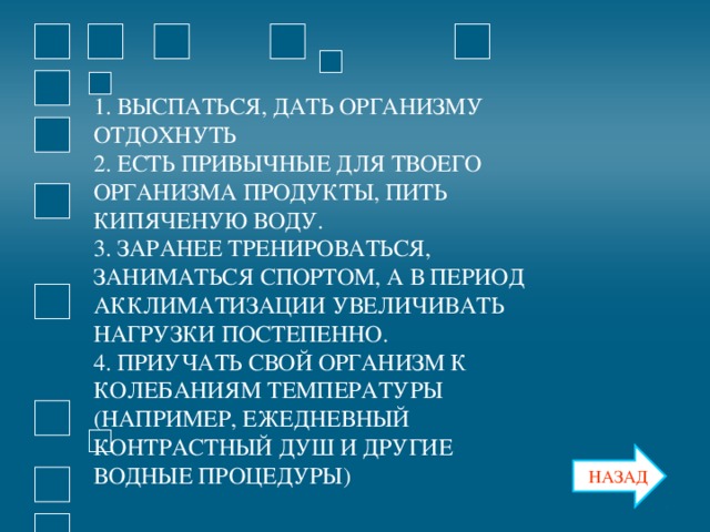 1. ВЫСПАТЬСЯ, ДАТЬ ОРГАНИЗМУ ОТДОХНУТЬ 2. ЕСТЬ ПРИВЫЧНЫЕ ДЛЯ ТВОЕГО ОРГАНИЗМА ПРОДУКТЫ, ПИТЬ КИПЯЧЕНУЮ ВОДУ. 3. ЗАРАНЕЕ ТРЕНИРОВАТЬСЯ, ЗАНИМАТЬСЯ СПОРТОМ, А В ПЕРИОД АККЛИМАТИЗАЦИИ УВЕЛИЧИВАТЬ НАГРУЗКИ ПОСТЕПЕННО. 4. ПРИУЧАТЬ СВОЙ ОРГАНИЗМ К КОЛЕБАНИЯМ ТЕМПЕРАТУРЫ (НАПРИМЕР, ЕЖЕДНЕВНЫЙ КОНТРАСТНЫЙ ДУШ И ДРУГИЕ ВОДНЫЕ ПРОЦЕДУРЫ) НАЗАД