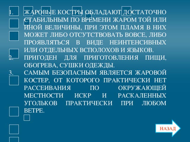 ЖАРОВЫЕ КОСТРЫ ОБЛАДАЮТ ДОСТАТОЧНО СТАБИЛЬНЫМ ПО ВРЕМЕНИ ЖАРОМ ТОЙ ИЛИ ИНОЙ ВЕЛИЧИНЫ, ПРИ ЭТОМ ПЛАМЯ В НИХ МОЖЕТ ЛИБО ОТСУТСТВОВАТЬ ВОВСЕ, ЛИБО ПРОЯВЛЯТЬСЯ В ВИДЕ НЕИНТЕНСИВНЫХ ИЛИ ОТДЕЛЬНЫХ ВСПОЛОХОВ И ЯЗЫКОВ. ПРИГОДЕН ДЛЯ ПРИГОТОВЛЕНИЯ ПИЩИ, ОБОГРЕВА, СУШКИ ОДЕЖДЫ. САМЫМ БЕЗОПАСНЫМ ЯВЛЯЕТСЯ ЖАРОВОЙ КОСТЕР, ОТ КОТОРОГО ПРАКТИЧЕСКИ НЕТ РАССЕИВАНИЯ ПО ОКРУЖАЮЩЕЙ МЕСТНОСТИ ИСКР И РАСКАЛЕННЫХ УГОЛЬКОВ ПРАКТИЧЕСКИ ПРИ ЛЮБОМ ВЕТРЕ.