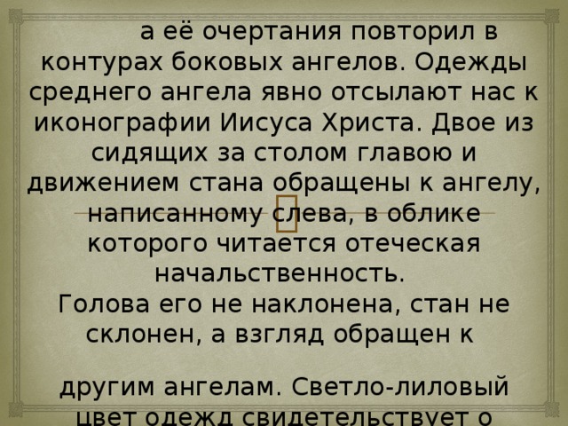 а её очертания повторил в контурах боковых ангелов. Одежды среднего ангела явно отсылают нас к иконографии Иисуса Христа. Двое из сидящих за столом главою и движением стана обращены к ангелу, написанному слева, в облике которого читается отеческая начальственность. Голова его не наклонена, стан не склонен, а взгляд обращен к другим ангелам. Светло-лиловый цвет одежд свидетельствует о царственном достоинстве. Всё это — указания на первое лицо Святой Троицы. Наконец, ангел с правой стороны изображён в верхней одежде дымчато-зелёного цвета. Это ипостась Святого Духа, за которым возвышается гора.