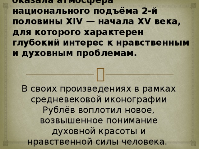 На формирование мировоззрения Рублёва большое влияние оказала атмосфера национального подъёма 2-й половины XIV — начала XV века, для которого характерен глубокий интерес к нравственным и духовным проблемам.  В своих произведениях в рамках средневековой иконографии Рублёв воплотил новое, возвышенное понимание духовной красоты и нравственной силы человека.