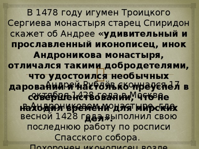 В 1478 году игумен Троицкого Сергиева монастыря старец Спиридон скажет об Андрее «удивительный и прославленный иконописец, инок Андроникова монастыря, отличался такими добродетелями, что удостоился необычных дарований и настолько преуспел в совершенствовании, что не находил времени для мирских дел».  Андрей Рублёв скончался 17 октября 1428 года в Москве, в Андрониковом монастыре, где весной 1428 года выполнил свою последнюю работу по росписи Спасского собора. Похоронен иконописец возле колокольни в Андрониковом монастыре Спасского собора.