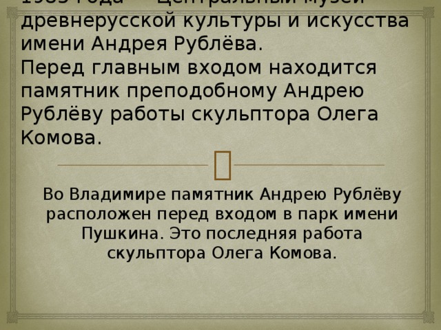 В 1947 году в Спасо-Андрониковом монастыре учреждён заповедник, с 1985 года — Центральный музей древнерусской культуры и искусства имени Андрея Рублёва.  Перед главным входом находится памятник преподобному Андрею Рублёву работы скульптора Олега Комова. Во Владимире памятник Андрею Рублёву расположен перед входом в парк имени Пушкина. Это последняя работа скульптора Олега Комова.