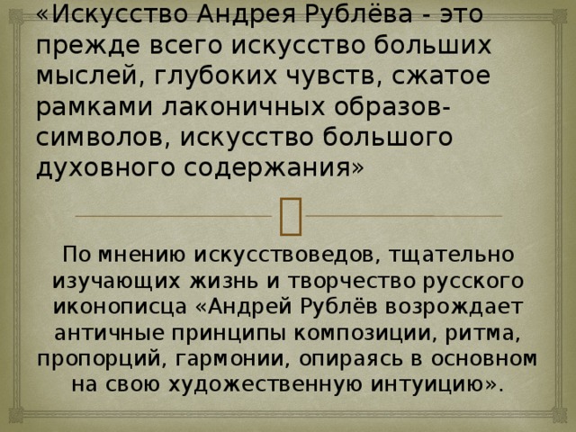 «Искусство Андрея Рублёва - это прежде всего искусство больших мыслей, глубоких чувств, сжатое рамками лаконичных образов-символов, искусство большого духовного содержания» По мнению искусствоведов, тщательно изучающих жизнь и творчество русского иконописца «Андрей Рублёв возрождает античные принципы композиции, ритма, пропорций, гармонии, опираясь в основном на свою художественную интуицию».