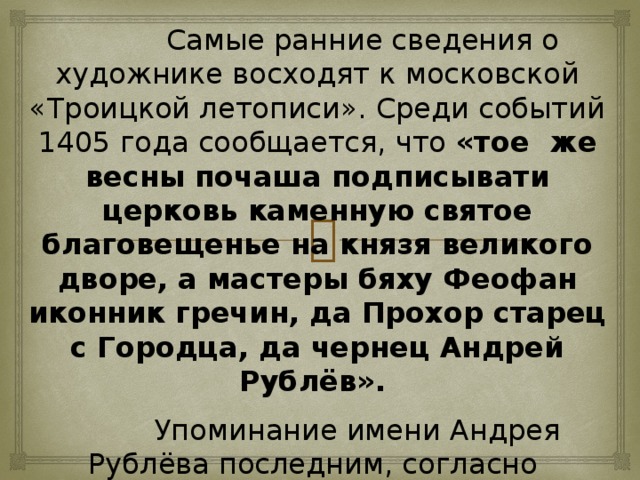 Самые ранние сведения о художнике восходят к московской «Троицкой летописи». Среди событий 1405 года сообщается, что «тое же весны почаша подписывати церковь каменную святое благовещенье на князя великого дворе, а мастеры бяху Феофан иконник гречин, да Прохор старец с Городца, да чернец Андрей Рублёв».  Упоминание имени Андрея Рублёва последним, согласно тогдашней традиции, означало, что он является младшим в артели. Но вместе с тем уже достаточно признанным и уважаемым мастером, чтобы принимать участие в почётном заказе по украшению домовой церкви Василия Дмитриевича, старшего сына Дмитрия Донского.