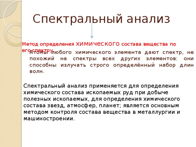 Спектральный анализ Метод определения химического состава вещества по его спектру. Атомы любого химического элемента дают спектр, не похожий на спектры всех других элементов: они способны излучать строго определённый набор длин волн. Спектральный анализ применяется для определения химического состава ископаемых руд при добыче полезных ископаемых, для определения химического состава звезд, атмосфер, планет; является основным методом контроля состава вещества в металлургии и машиностроении.      