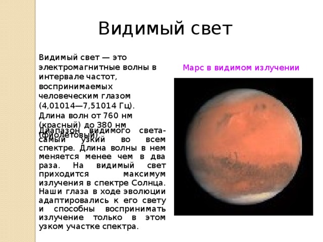 Видимый свет Видимый свет — это электромагнитные волны в интервале частот, воспринимаемых человеческим глазом (4,01014—7,51014 Гц). Длина волн от 760 нм (красный) до 380 нм (фиолетовый). Марс в видимом излучении Диапазон видимого света- самый узкий во всем спектре. Длина волны в нем меняется менее чем в два раза. На видимый свет приходится максимум излучения в спектре Солнца. Наши глаза в ходе эволюции адаптировались к его свету и способны воспринимать излучение только в этом узком участке спектра.