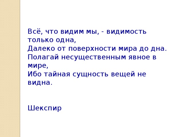 Всё, что видим мы, - видимость только одна, Далеко от поверхности мира до дна. Полагай несущественным явное в мире, Ибо тайная сущность вещей не видна.  Шекспир