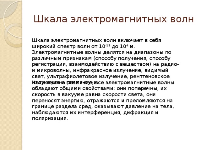 Шкала электромагнитных волн Шкала электромагнитных волн включает в себя широкий спектр волн от 10 -13  до 10 4  м. Электромагнитные волны делятся на диапазоны по различным признакам (способу получения, способу регистрации, взаимодействию с веществом) на радио- и микроволны, инфракрасное излучение, видимый свет, ультрафиолетовое излучение, рентгеновское излучение и гамма-лучи. Несмотря на различие, все электромагнитные волны обладают общими свойствами: они поперечны, их скорость в вакууме равна скорости света, они переносят энергию, отражаются и преломляются на границе раздела сред, оказывают давление на тела, наблюдаются их интерференция, дифракция и поляризация.