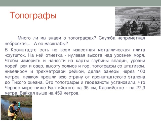 Топографы  Много ли мы знаем о топографах? Служба неприметная неброская... А ее масштабы? В Кронштадте есть не всем известная металлическая плита -футшток. На ней отметка - нулевая высота над уровнем моря. Чтобы измерить и нанести на карты глубины впадин, уровни морей, рек и озер, высоту холмов и гор, топографы со штативом, нивелиром и трехметровой рейкой, делая замеры через 100 метров, пешком прошли всю страну от кронштадтского эталона до Тихого океана. Это топографы и геодезисты установили, что Черное море ниже Балтийского на 35 см, Каспийское - на 27,3 метра, Байкал выше на 459 метров.