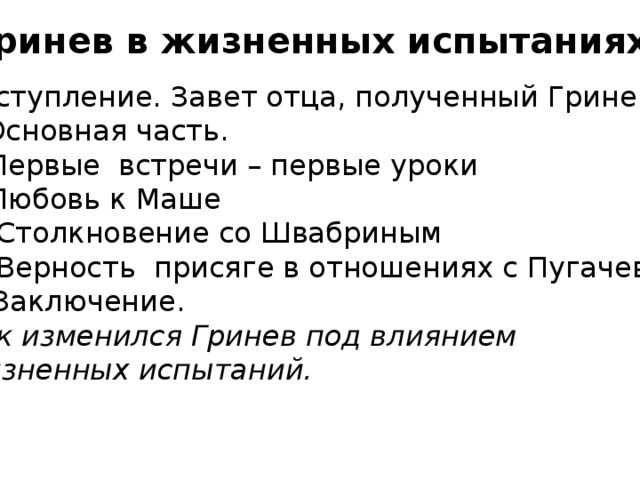 Гринев в жизненных испытаниях I.Вступление. Завет отца, полученный Гриневым II.Основная часть. 1)Первые встречи – первые уроки 2)Любовь к Маше 3) Столкновение со Швабриным 4) Верность присяге в отношениях с Пугачевым III.Заключение. Как изменился Гринев под влиянием жизненных испытаний.   