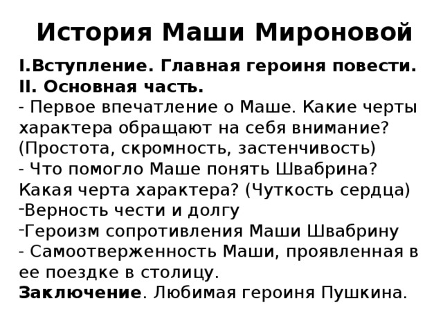 История Маши Мироновой I.Вступление. Главная героиня повести. II. Основная часть. - Первое впечатление о Маше. Какие черты характера обращают на себя внимание? (Простота, скромность, застенчивость) - Что помогло Маше понять Швабрина? Какая черта характера? (Чуткость сердца) Верность чести и долгу Героизм сопротивления Маши Швабрину - Самоотверженность Маши, проявленная в ее поездке в столицу. Заключение . Любимая героиня Пушкина.  