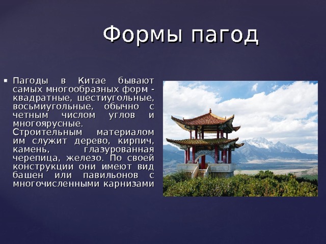 Формы пагод Пагоды в Китае бывают самых многообразных форм - квадратные, шестиугольные, восьмиугольные, обычно с четным числом углов и многоярусные. Строительным материалом им служит дерево, кирпич, камень, глазурованная черепица, железо. По своей конструкции они имеют вид башен или павильонов с многочисленными карнизами   