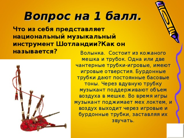 Вопрос на 1 балл. Что из себя представляет национальный музыкальный инструмент Шотландии?Как он называется? Волынка. Состоит из кожаного мешка и трубок. Одна или две чантерные трубки-игровые, имеют игровые отверстия. Бурдонные трубки дают постоянные басовые тоны. Через вдувную трубку музыкант поддерживают объем воздуха в мешке. Во время игры музыкант поджимает мех локтем, и воздух выходит через игровые и бурдонные трубки, заставляя их звучать.