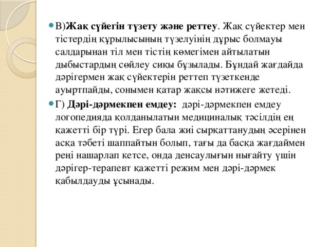 В) Жақ сүйегін түзету және реттеу . Жақ сүйектер мен тістердің құрылысының түзелуінің дұрыс болмауы салдарынан тіл мен тістің көмегімен айтылатын дыбыстардың сөйлеу сиқы бұзылады. Бұндай жағдайда дәрігермен жақ сүйектерін реттеп түзеткенде ауыртпайды, сонымен қатар жақсы нәтижеге жетеді. Г) Дәрі-дәрмекпен емдеу: дәрі-дәрмекпен емдеу логопедияда қолданылатын медициналық тәсілдің ең қажетті бір түрі. Егер бала жиі сырқаттанудың әсерінен асқа тәбеті шаппайтын болып, тағы да басқа жағдаймен реңі нашарлап кетсе, онда денсаулығын нығайту үшін дәрігер-терапевт қажетті режим мен дәрі-дәрмек қабылдауды ұсынады.