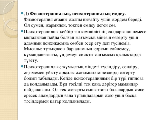 Д) Физиотерапиялық, психотерапиялық емдеу. Физиотерапия ағзаны жалпы нығайту үшін жәрдем береді. Ол сумен, жарықпен, тоқпен емдеу деген сөз. Психотерапияны кейбір тіл кемшілігінің салдарынан немесе ықпалынан пайда болған жағымсыз мінезін өзгерту үшін адамның психикасына сөзбен әсер ету деп түсінеміз. Мысалы: тұтықпасы бар адамның қорқып сөйлемеу, күманданғышты, үндемеуі сияқты жағымсыз қылықтарды түзету. Психотерапиялық жұмыстың міндеті түсіндіру, сендіру, әңгімемен ұйыту арқылы жағымсыз мінездерді өзгерту болып табылады. Кейде психотерапияның бір түрі гипноза да қолданылады. Бұл тәсілді тек қана дәрігер мамандар пайдаланады. Ол тек жоғарғы сыныптағы балалардың және ересек адамдардың ғана тұтықпаларын жою үшін басқа тәсілдермен қатар қолданылады.