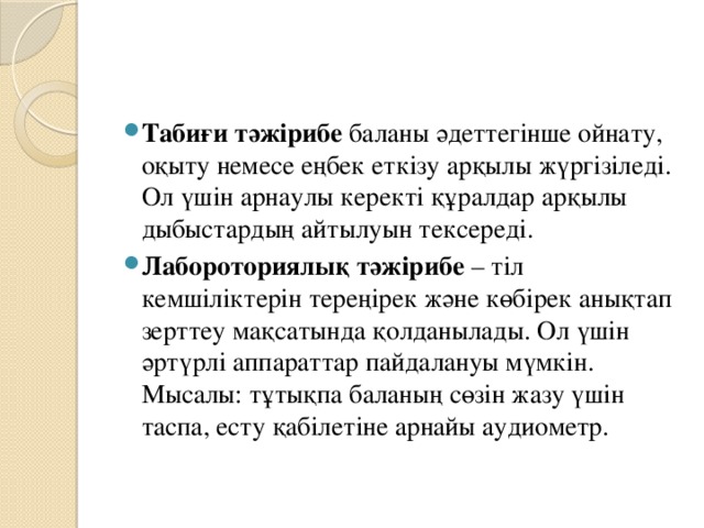 Табиғи тәжірибе баланы әдеттегінше ойнату, оқыту немесе еңбек еткізу арқылы жүргізіледі. Ол үшін арнаулы керекті құралдар арқылы дыбыстардың айтылуын тексереді. Лабороториялық тәжірибе – тіл кемшіліктерін тереңірек және көбірек анықтап зерттеу мақсатында қолданылады. Ол үшін әртүрлі аппараттар пайдалануы мүмкін. Мысалы: тұтықпа баланың сөзін жазу үшін таспа, есту қабілетіне арнайы аудиометр.