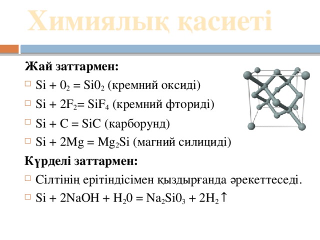 Химиялық қасиеті   Жай заттармен: Si + 0 2  = Si0 2  (кремний оксиді) Si + 2F 2 = SiF 4  (кремний фториді) Si + C = SiC (карборунд) Si + 2Mg = Mg 2 Si (магний силициді) Күрделі заттармен: