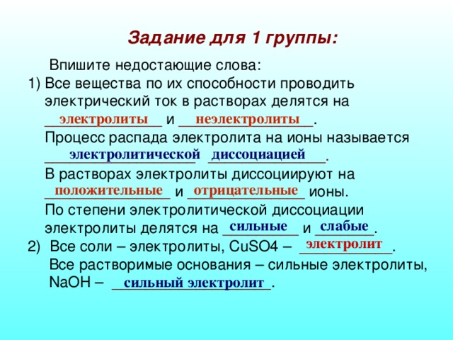 Задание для 1 группы:    Впишите недостающие слова: Все вещества по их способности проводить электрический ток в растворах делятся на ______________ и ________________ .  Процесс распада электролита на ионы называется __________________ ______________.  В растворах электролиты диссоциируют на _______________ и ______________ ионы.  По степени электролитической диссоциации электролиты делятся на _________ и _______ . 2) Все соли – электролиты, CuSO4 – ___________ .  Все растворимые основания – сильные электролиты,   NaOH – ___________________ . электролиты неэлектролиты электролитической диссоциацией положительные отрицательные сильные слабые электролит сильный электролит