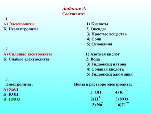 Задание 3: Соотнесите:  1. А) Электролиты 1) Кислоты Б) Неэлектролиты 2) Оксиды  3) Простые вещества  4) Соли  5) Основания  2. А) Сильные электролиты 1) Азотная кислот Б) Слабые электролиты 2) Вода  3) Гидроксид натрия  4) Соляная кислота  5) Гидроксид алюминия  3.  Электролиты: Ионы в растворе электролита: А) NaCl  Б) KOH  В) HNO 3  + 1) OH¯ 4) K + 2) H 5) NO 3 ¯ – + 3) Na 6)Cl