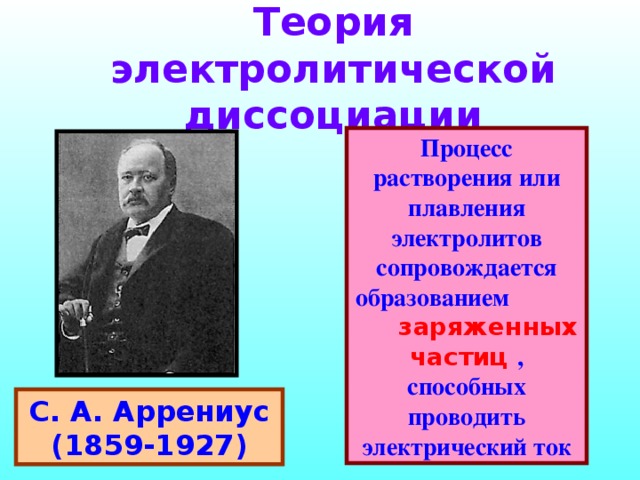 Теория электролитической диссоциации Процесс растворения или плавления электролитов сопровождается образованием заряженных частиц , способных проводить электрический ток процесс растворения электролитов сопровождается образованием заряженных частиц, способных проводить электрический ток С. А. Аррениус (1859-1927)