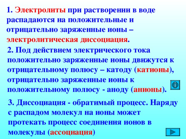 1. Электролиты при растворении в воде распадаются на положительные и отрицательно заряженные ионы – электролитическая диссоциация . 2. Под действием электрического тока положительно заряженные ионы движутся к отрицательному полюсу – катоду ( катионы ), отрицательно заряженные ионы к положительному полюсу - аноду ( анионы ).   3. Диссоциация - обратимый процесс. Наряду с распадом молекул на ионы может протекать процесс соединения ионов в молекулы ( ассоциация )