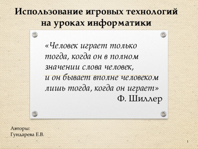 Использование игровых технологий на уроках информатики «Человек играет только тогда, когда он в полном значении слова человек, и он бывает вполне человеком лишь тогда, когда он играет» Ф. Шиллер Авторы: Гундарева Е.В.