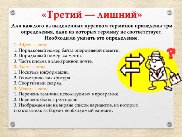 «Третий — лишний» Для каждого из выделенных курсивом терминов приведены три определения, одно из которых термину не соответствует. Необходимо указать это определение. 1. Адрес — это: 1. Порядковый номер байта оперативной памяти. 2. Порядковый номер элемента. 3. Часть письма в электронной почте. 2. Диск — это: 1. Носитель информации. 2. Геометрическая фигура. 3. Спортивный снаряд. 3. Меню — это: 1. Перечень величин, используемых в программе. 2. Перечень блюд в ресторане. 3. Изображаемый на экране список вариантов, из которых пользователь выбирает необходимый вариант.