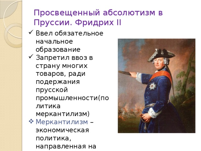 Просвещенный абсолютизм в Пруссии. Фридрих II Ввел обязательное начальное образование Запретил ввоз в страну многих товаров, ради подержания прусской промышленности(политика меркантилизм) Меркантилизм – экономическая политика, направленная на создание благоприятных условий для торговцев своей страны.