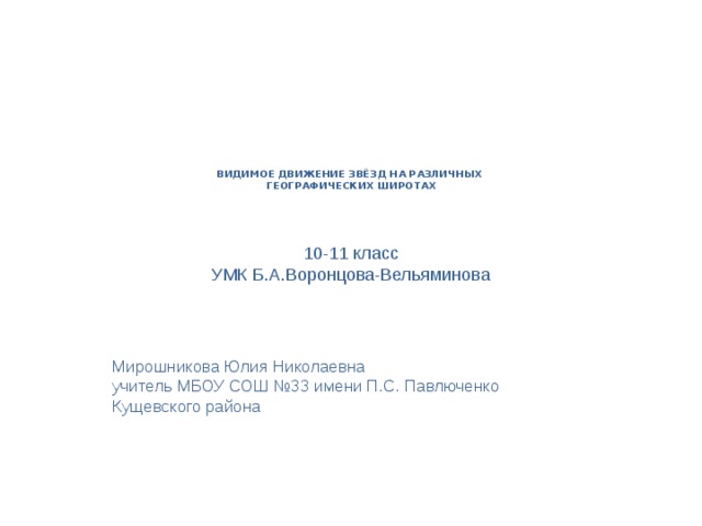 ВИДИМОЕ ДВИЖЕНИЕ ЗВЁЗД НА РАЗЛИЧНЫХ  ГЕОГРАФИЧЕСКИХ ШИРОТАХ    10-11 класс УМК Б.А.Воронцова-Вельяминова Мирошникова Юлия Николаевна учитель МБОУ СОШ №33 имени П.С. Павлюченко Кущевского района