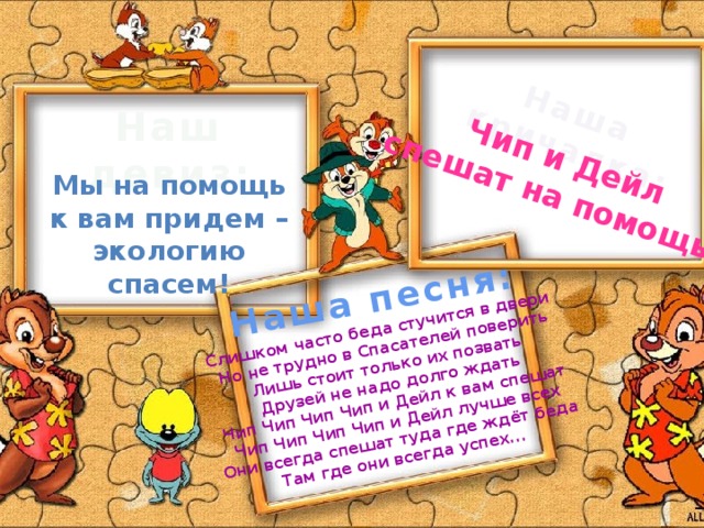 Наша кричалка: Чип и Дейл  спешат на помощь ! Наша песня: Слишком часто беда стучится в двери  Но не трудно в Спасателей поверить  Лишь стоит только их позвать  Друзей не надо долго ждать  Чип Чип Чип Чип и Дейл к вам спешат  Чип Чип Чип Чип и Дейл лучше всех  Они всегда спешат туда где ждёт беда  Там где они всегда успех... Наш девиз: Мы на помощь  к вам придем –  экологию спасем!