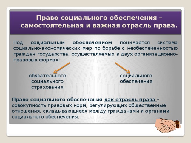 Право социального обеспечения – самостоятельная и важная отрасль права. Под социальным обеспечением понимается система социально-экономических мер по борьбе с необеспеченностью граждан государства, осуществляемых в двух организационно-правовых формах: обязательного социального страхования социального обеспечения Право социального обеспечения как отрасль права  – совокупность правовых норм, регулирующих общественные отношения, складывающиеся между гражданами и органами социального обеспечения. ПОНЯТИЕ