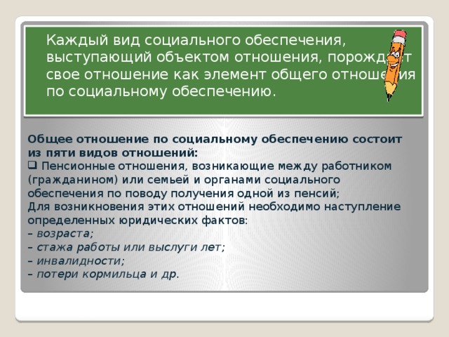 Каждый вид социального обеспечения, выступающий объектом отношения, порождает свое отношение как элемент общего отношения по социальному обеспечению. Общее отношение по социальному обеспечению состоит из пяти видов отношений:  Пенсионные отношения, возникающие между работником (гражданином) или семьей и органами социального обеспечения по поводу получения одной из пенсий; Для возникновения этих отношений необходимо наступление определенных юридических фактов: –  возраста; –  стажа работы или выслуги лет; –  инвалидности; –  потери кормильца и др. ПРЕДМЕТ