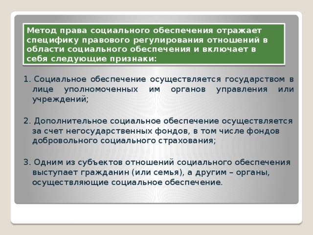 Метод права социального обеспечения отражает специфику правового регулирования отношений в области социального обеспечения и включает в себя следующие признаки: 1. Социальное обеспечение осуществляется государством в лице уполномоченных им органов управления или учреждений; 2. Дополнительное социальное обеспечение осуществляется за счет негосударственных фондов, в том числе фондов добровольного социального страхования; 3. Одним из субъектов отношений социального обеспечения выступает гражданин (или семья), а другим – органы, осуществляющие социальное обеспечение. МЕТОД