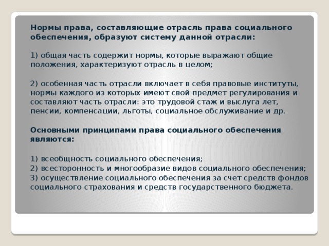 Нормы права, составляющие отрасль права социального обеспечения, образуют систему данной отрасли:   1) общая часть содержит нормы, которые выражают общие положения, характеризуют отрасль в целом;  2) особенная часть отрасли включает в себя правовые институты, нормы каждого из которых имеют свой предмет регулирования и составляют часть отрасли: это трудовой стаж и выслуга лет, пенсии, компенсации, льготы, социальное обслуживание и др.  Основными принципами права социального обеспечения являются:   1) всеобщность социального обеспечения;  2) всесторонность и многообразие видов социального обеспечения;  3) осуществление социального обеспечения за счет средств фондов социального страхования и средств государственного бюджета.