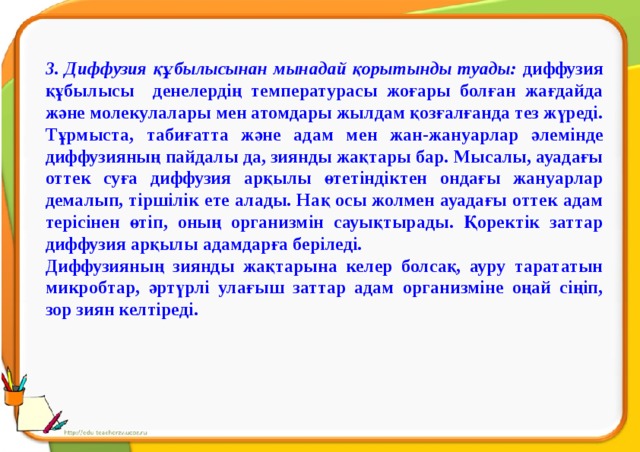 3. Диффузия құбылысынан мынадай қорытынды туады: диффузия құбылысы денелердің температурасы жоғары болған жағдайда және молекулалары мен атомдары жылдам қозғалғанда тез жүреді. Тұрмыста, табиғатта және адам мен жан-жануарлар әлемінде диффузияның пайдалы да, зиянды жақтары бар. Мысалы, ауадағы оттек суға диффузия арқылы өтетіндіктен ондағы жануарлар демалып, тіршілік ете алады. Нақ осы жолмен ауадағы оттек адам терісінен өтіп, оның организмін сауықтырады. Қоректік заттар диффузия арқылы адамдарға беріледі. Диффузияның зиянды жақтарына келер болсақ, ауру тарататын микробтар, әртүрлі улағыш заттар адам организміне оңай сіңіп, зор зиян келтіреді.