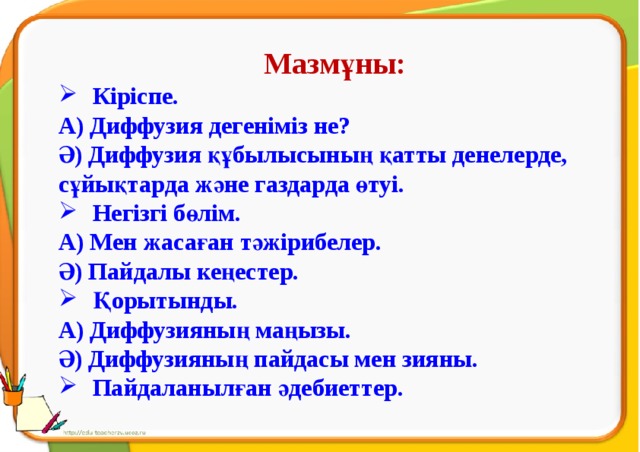 Мазмұны: Кіріспе. А) Диффузия дегеніміз не? Ә) Диффузия құбылысының қатты денелерде, сұйықтарда және газдарда өтуі. Негізгі бөлім. А) Мен жасаған тәжірибелер. Ә) Пайдалы кеңестер. Қорытынды. А) Диффузияның маңызы. Ә) Диффузияның пайдасы мен зияны. Пайдаланылған әдебиеттер.